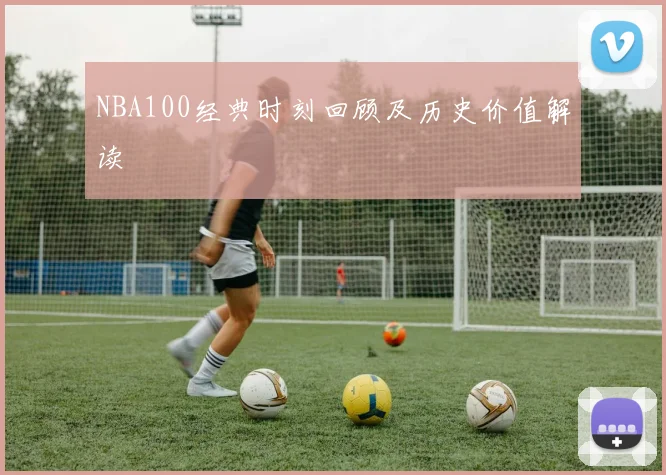 NBA100经典时刻回顾及历史价值解读
