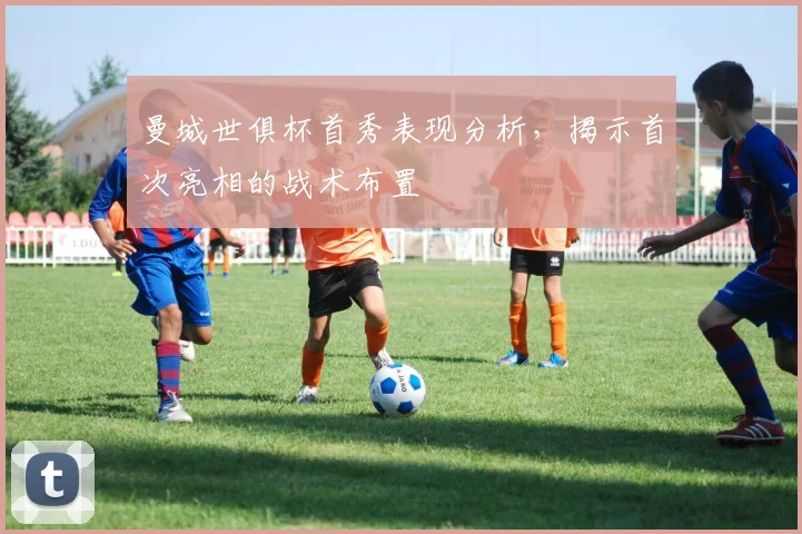 曼城世俱杯首秀表现分析,揭示首次亮相的战术布置