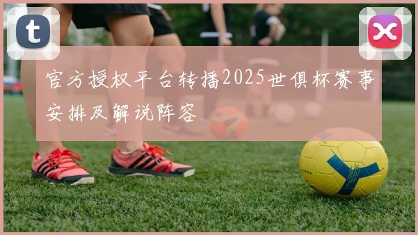 官方授权平台转播2025世俱杯赛事安排及解说阵容