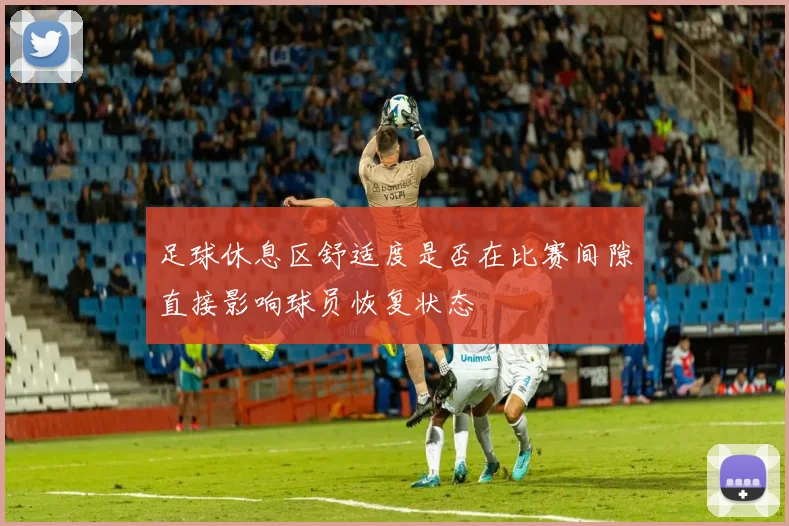 足球休息区舒适度是否在比赛间隙直接影响球员恢复状态