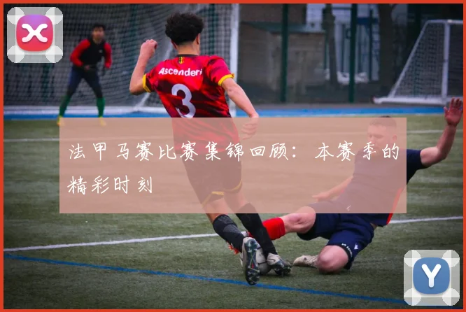 法甲马赛比赛集锦回顾：本赛季的精彩时刻