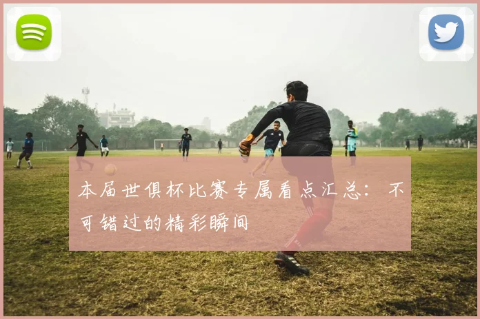 本届世俱杯比赛专属看点汇总：不可错过的精彩瞬间